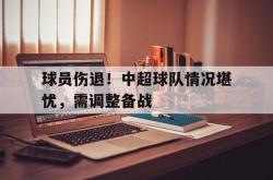 包含球员伤退！中超球队情况堪忧，需调整备战的词条