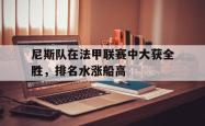 尼斯队在法甲联赛中大获全胜，排名水涨船高的简单介绍
