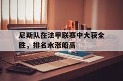 尼斯队在法甲联赛中大获全胜，排名水涨船高的简单介绍