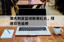 澳大利亚篮球联赛红火，球迷狂热追捧的简单介绍