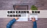 中国女足再创辉煌，势如破竹取得胜利的简单介绍