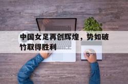 中国女足再创辉煌，势如破竹取得胜利的简单介绍