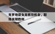 克罗地亚女足抓住机会，取得关键胜利的简单介绍