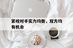 紧咬对手实力均衡，双方均有机会