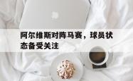 阿尔维斯对阵马赛，球员状态备受关注