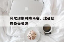 阿尔维斯对阵马赛，球员状态备受关注