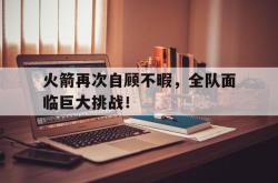 火箭再次自顾不暇，全队面临巨大挑战！的简单介绍