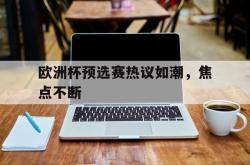 欧洲杯预选赛热议如潮，焦点不断的简单介绍