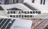 选拔赛：人气组合强势夺冠，粉丝狂欢全场欢呼！