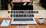 本泽马头球破门+点球绝杀，皇马遭遇联赛三连败本泽马欧冠决赛进球梗
