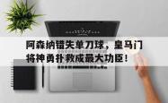 阿森纳错失单刀球，皇马门将神勇扑救成最大功臣！皇马 阿森纳 转会