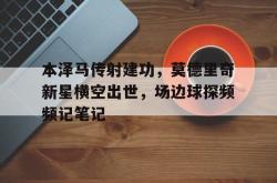 本泽马传射建功，莫德里奇新星横空出世，场边球探频频记笔记莫德里奇个人介绍