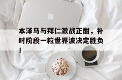 本泽马与拜仁激战正酣，补时阶段一粒世界波决定胜负！