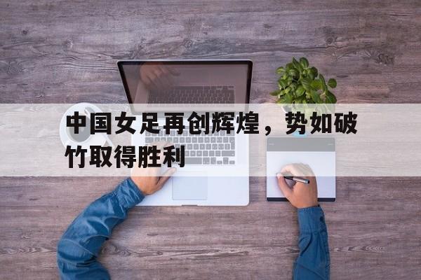中国女足再创辉煌，势如破竹取得胜利的简单介绍