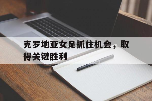 克罗地亚女足抓住机会，取得关键胜利的简单介绍