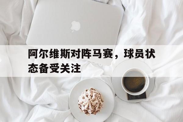 阿尔维斯对阵马赛，球员状态备受关注