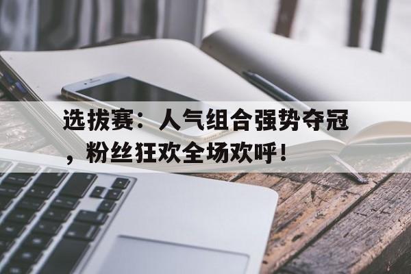 选拔赛：人气组合强势夺冠，粉丝狂欢全场欢呼！