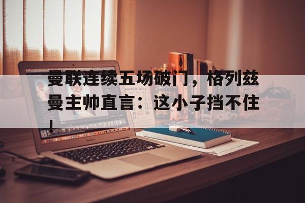 曼联连续五场破门，格列兹曼主帅直言：这小子挡不住！