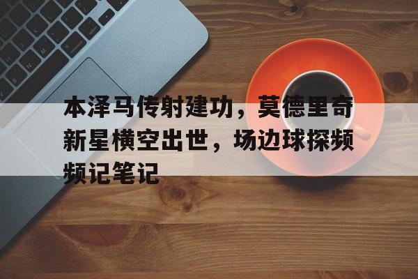 本泽马传射建功，莫德里奇新星横空出世，场边球探频频记笔记莫德里奇个人介绍