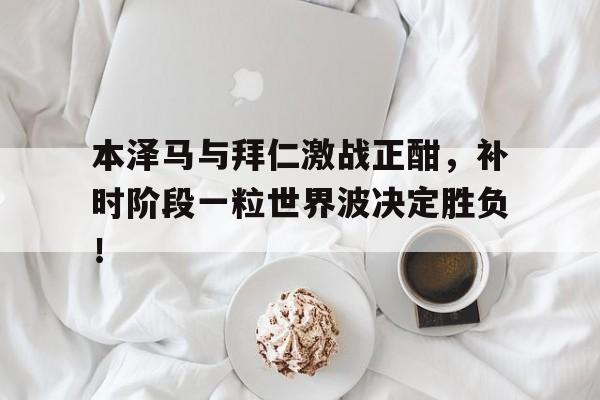 本泽马与拜仁激战正酣，补时阶段一粒世界波决定胜负！